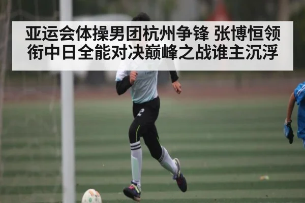 亚运会体操男团杭州争锋 张博恒领衔中日全能对决巅峰之战谁主沉浮